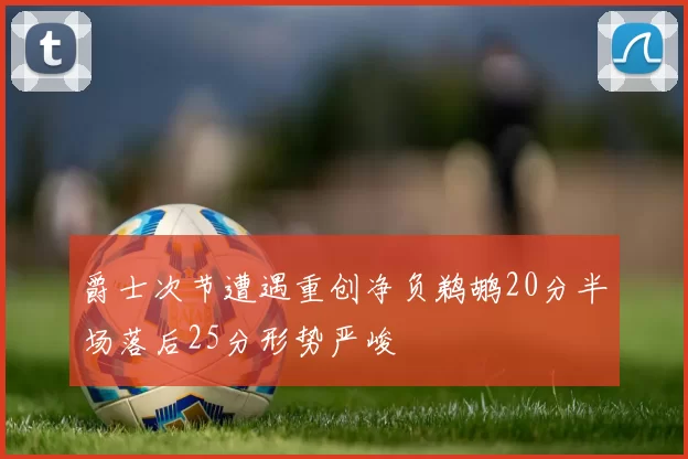 爵士次节遭遇重创净负鹈鹕20分半场落后25分形势严峻