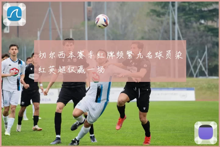 切尔西本赛季红牌频繁九名球员染红英超仅赢一场