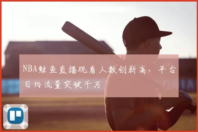 NBA鲸鱼直播观看人数创新高,平台日均流量突破千万