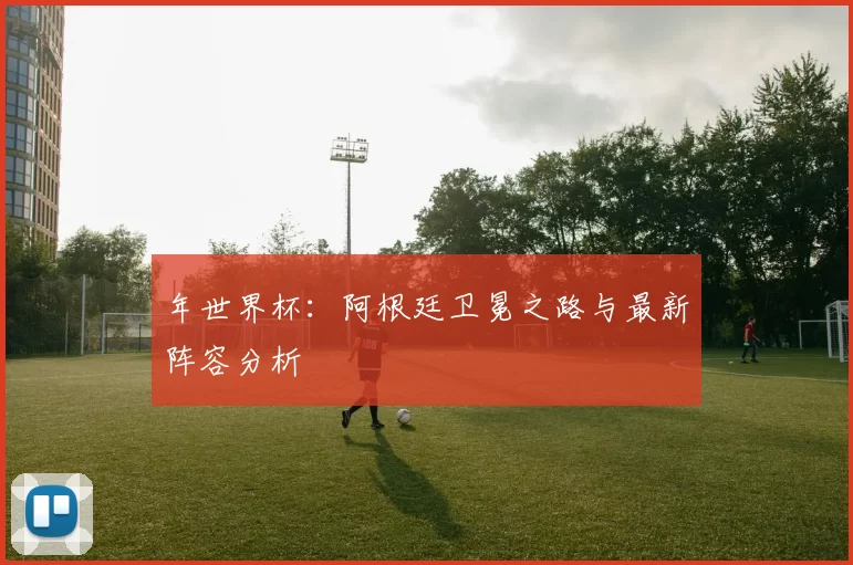 年世界杯:阿根廷卫冕之路与最新阵容分析