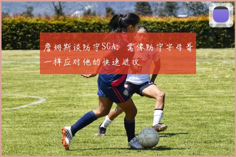 詹姆斯谈防守SGA:需像防守字母哥一样应对他的快速进攻