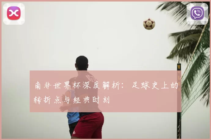 南非世界杯深度解析：足球史上的转折点与经典时刻