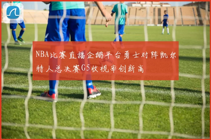 NBA比赛直播企鹅平台勇士对阵凯尔特人总决赛G5收视率创新高