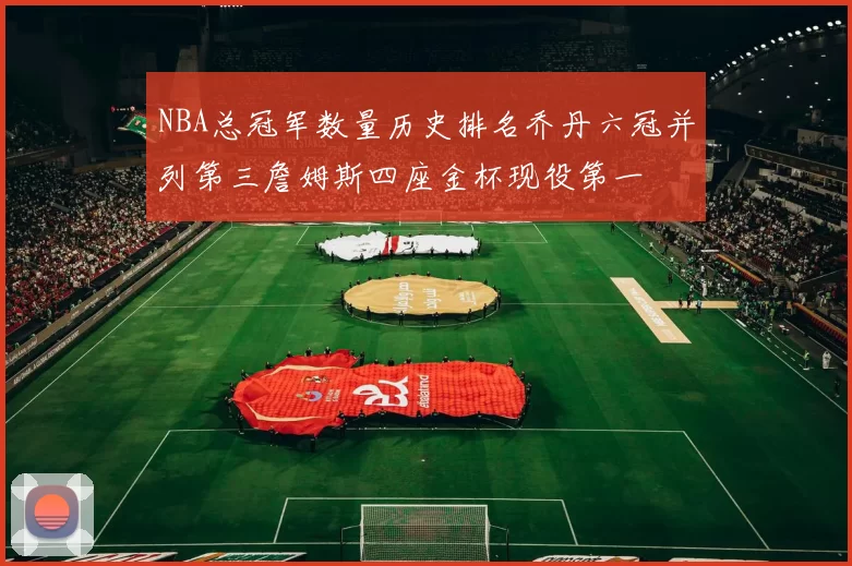 NBA总冠军数量历史排名乔丹六冠并列第三詹姆斯四座金杯现役第一
